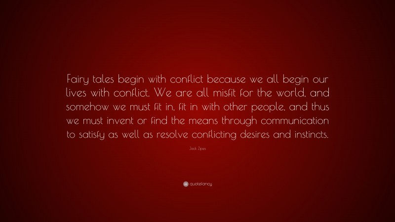 Jack Zipes Quote: “Fairy tales begin with conflict because we all begin our lives with conflict. We are all misfit for the world, and somehow we must fit in, fit in with other people, and thus we must invent or find the means through communication to satisfy as well as resolve conflicting desires and instincts.”