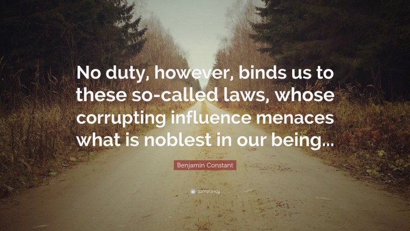 Benjamin Constant Quote: “No duty, however, binds us to these so-called laws, whose corrupting influence menaces what is noblest in our being...”