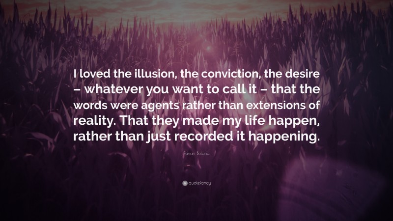 Eavan Boland Quote: “I loved the illusion, the conviction, the desire – whatever you want to call it – that the words were agents rather than extensions of reality. That they made my life happen, rather than just recorded it happening.”