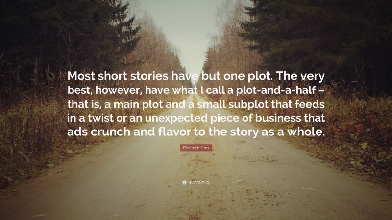 Elizabeth Sims Quote: “Most short stories have but one plot. The very best, however, have what I call a plot-and-a-half – that is, a main plot and a small subplot that feeds in a twist or an unexpected piece of business that ads crunch and flavor to the story as a whole.”