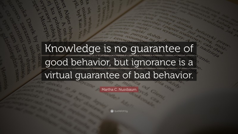 Martha C. Nussbaum Quote: “Knowledge is no guarantee of good behavior, but ignorance is a virtual guarantee of bad behavior.”