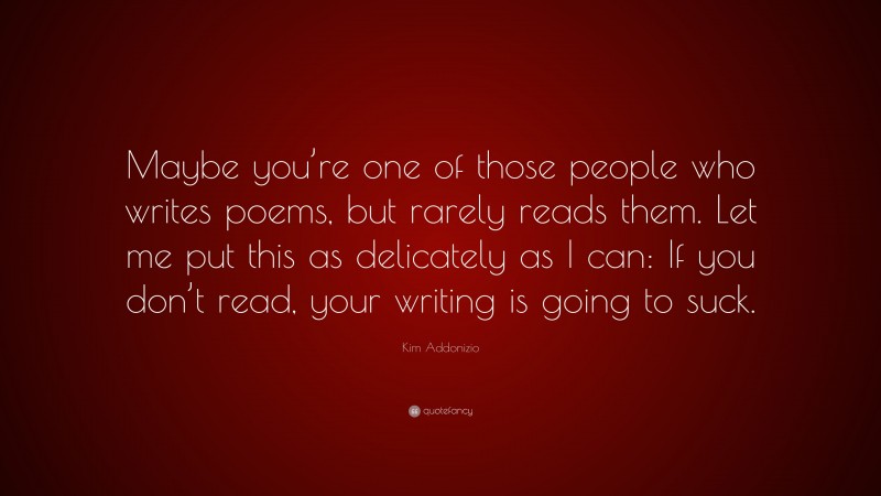 Kim Addonizio Quote: “Maybe you’re one of those people who writes poems, but rarely reads them. Let me put this as delicately as I can: If you don’t read, your writing is going to suck.”