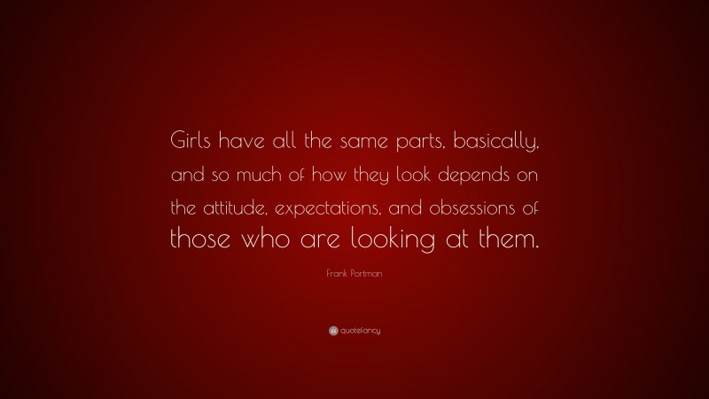 Frank Portman Quote: “Girls have all the same parts, basically, and so much of how they look depends on the attitude, expectations, and obsessions of those who are looking at them.”