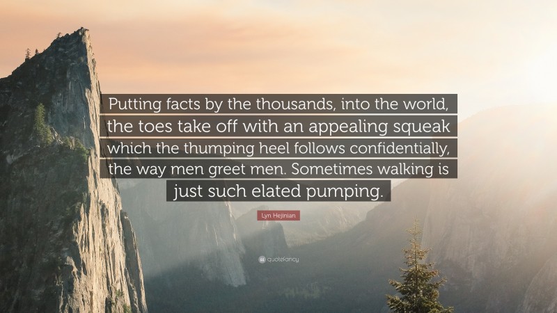 Lyn Hejinian Quote: “Putting facts by the thousands, into the world, the toes take off with an appealing squeak which the thumping heel follows confidentially, the way men greet men. Sometimes walking is just such elated pumping.”