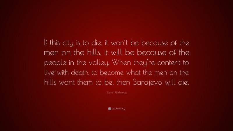 Steven Galloway Quote: “If this city is to die, it won’t be because of the men on the hills, it will be because of the people in the valley. When they’re content to live with death, to become what the men on the hills want them to be, then Sarajevo will die.”