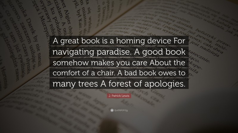 J. Patrick Lewis Quote: “A great book is a homing device For navigating paradise. A good book somehow makes you care About the comfort of a chair. A bad book owes to many trees A forest of apologies.”