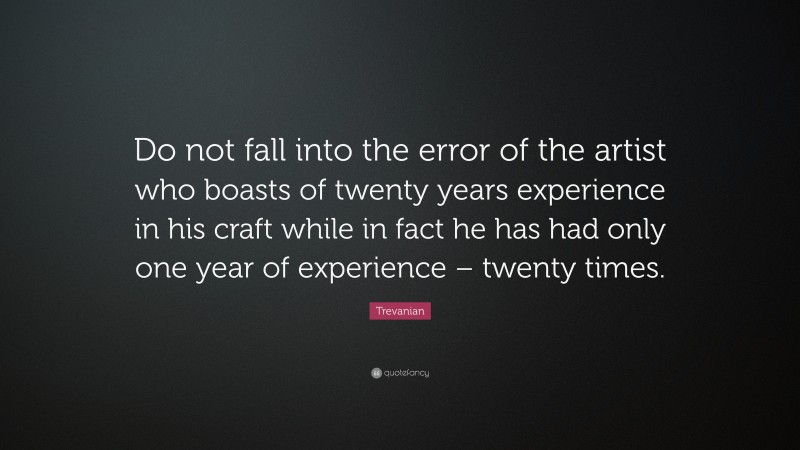 Trevanian Quote: “Do not fall into the error of the artist who boasts of twenty years experience in his craft while in fact he has had only one year of experience – twenty times.”