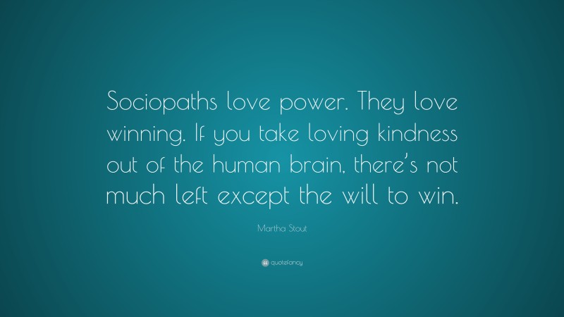 Martha Stout Quote: “Sociopaths love power. They love winning. If you take loving kindness out of the human brain, there’s not much left except the will to win.”