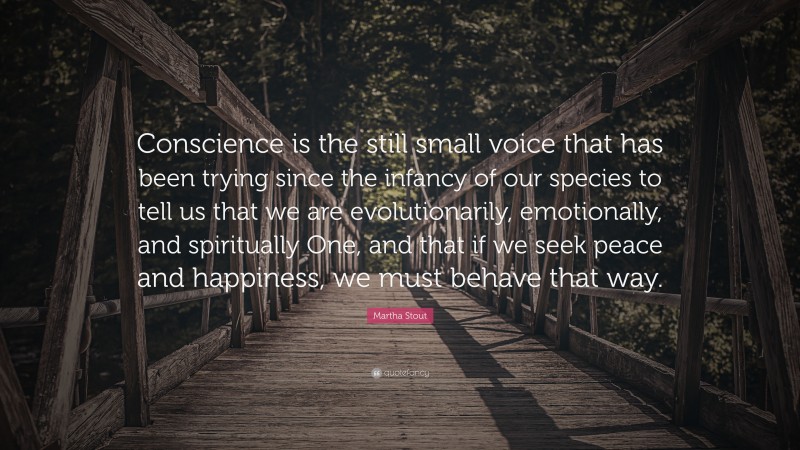 Martha Stout Quote: “Conscience is the still small voice that has been trying since the infancy of our species to tell us that we are evolutionarily, emotionally, and spiritually One, and that if we seek peace and happiness, we must behave that way.”