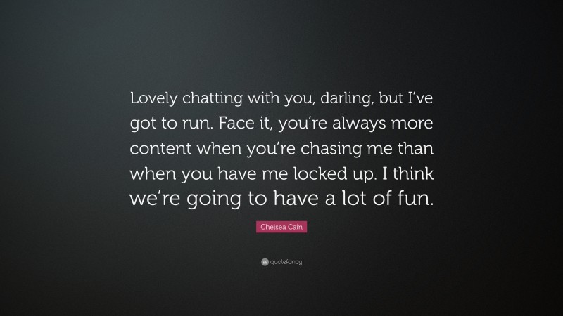 Chelsea Cain Quote: “Lovely chatting with you, darling, but I’ve got to run. Face it, you’re always more content when you’re chasing me than when you have me locked up. I think we’re going to have a lot of fun.”