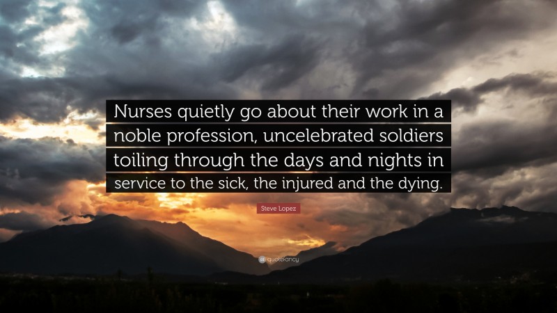 Steve Lopez Quote: “Nurses quietly go about their work in a noble profession, uncelebrated soldiers toiling through the days and nights in service to the sick, the injured and the dying.”