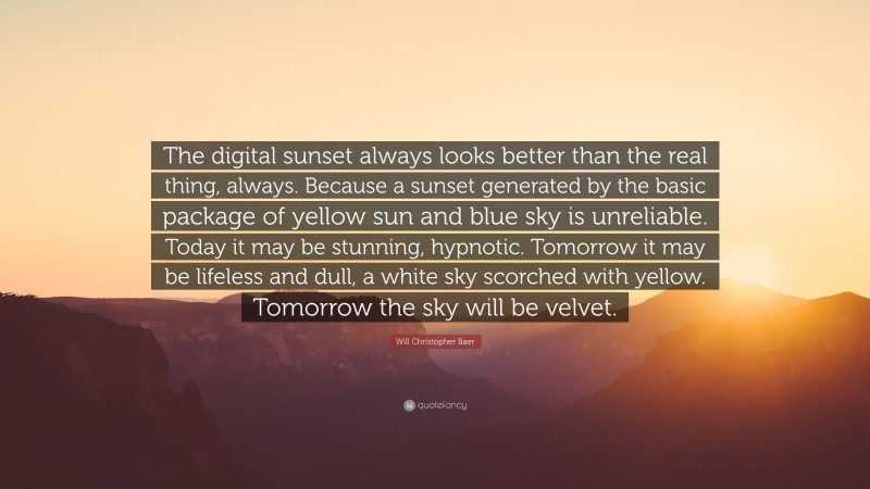 Will Christopher Baer Quote: “The digital sunset always looks better than the real thing, always. Because a sunset generated by the basic package of yellow sun and blue sky is unreliable. Today it may be stunning, hypnotic. Tomorrow it may be lifeless and dull, a white sky scorched with yellow. Tomorrow the sky will be velvet.”