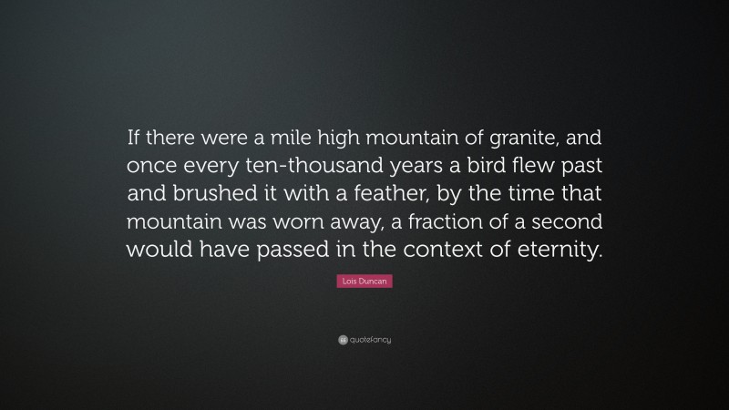 Lois Duncan Quote: “If there were a mile high mountain of granite, and once every ten-thousand years a bird flew past and brushed it with a feather, by the time that mountain was worn away, a fraction of a second would have passed in the context of eternity.”