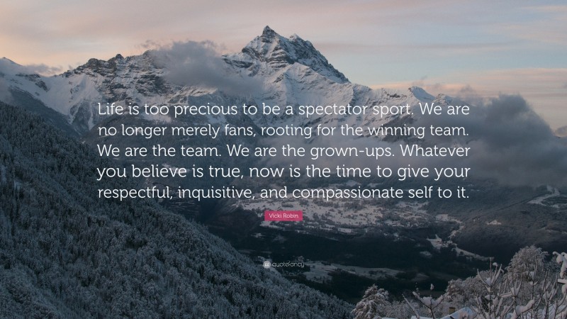 Vicki Robin Quote: “Life is too precious to be a spectator sport. We are no longer merely fans, rooting for the winning team. We are the team. We are the grown-ups. Whatever you believe is true, now is the time to give your respectful, inquisitive, and compassionate self to it.”
