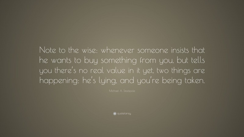 Michael A. Stackpole Quote: “Note to the wise: whenever someone insists that he wants to buy something from you, but tells you there’s no real value in it yet, two things are happening: he’s lying, and you’re being taken.”