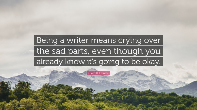 Clare B. Dunkle Quote: “Being a writer means crying over the sad parts, even though you already know it’s going to be okay.”