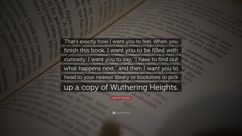 Clare B. Dunkle Quote: “That’s exactly how I want you to feel. When you finish this book, I want you to be filled with curiosity. I want you to say, “I have to find out what happens next,” and then I want you to head to your nearest library or bookstore to pick up a copy of Wuthering Heights.”