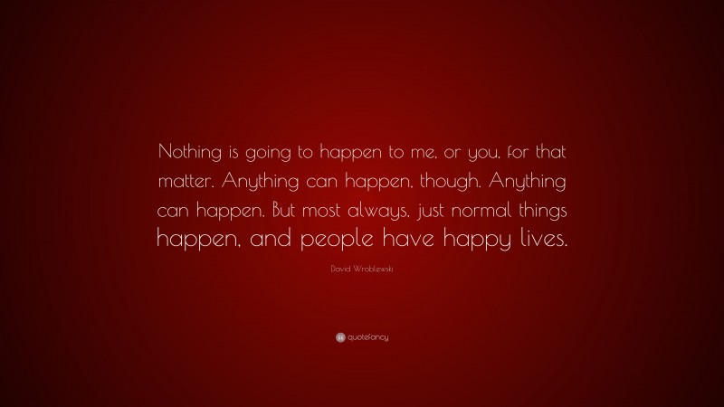 David Wroblewski Quote: “Nothing is going to happen to me, or you, for that matter. Anything can happen, though. Anything can happen. But most always, just normal things happen, and people have happy lives.”