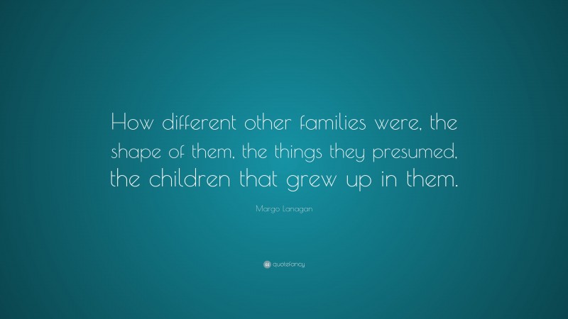 Margo Lanagan Quote: “How different other families were, the shape of them, the things they presumed, the children that grew up in them.”