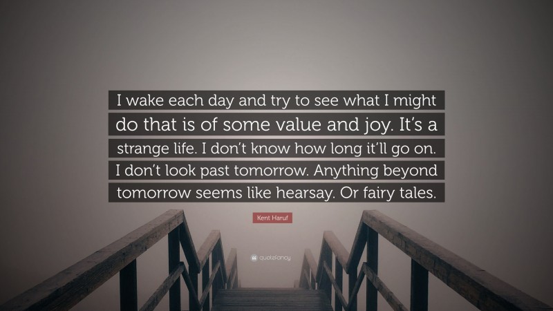 Kent Haruf Quote: “I wake each day and try to see what I might do that is of some value and joy. It’s a strange life. I don’t know how long it’ll go on. I don’t look past tomorrow. Anything beyond tomorrow seems like hearsay. Or fairy tales.”