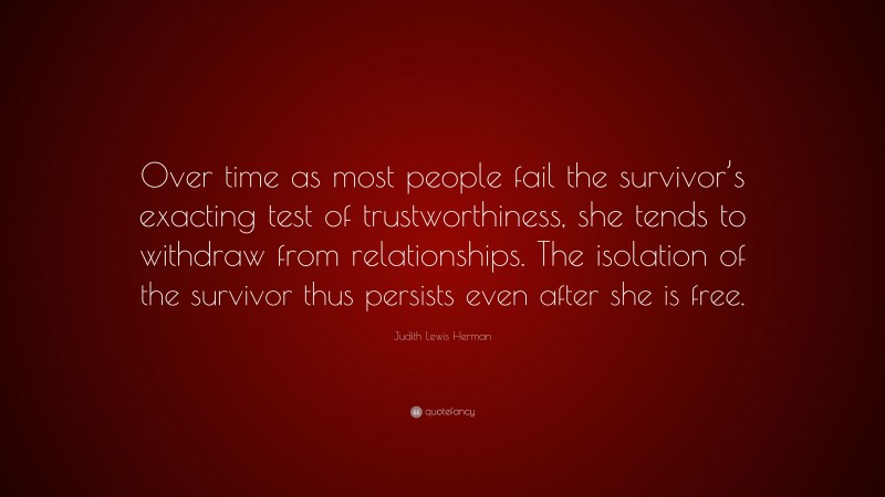 Judith Lewis Herman Quote: “Over time as most people fail the survivor’s exacting test of trustworthiness, she tends to withdraw from relationships. The isolation of the survivor thus persists even after she is free.”