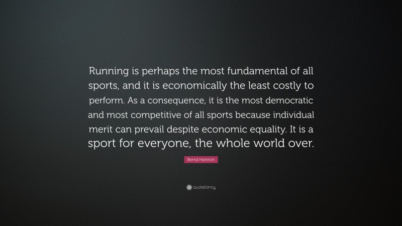 Bernd Heinrich Quote: “Running is perhaps the most fundamental of all sports, and it is economically the least costly to perform. As a consequence, it is the most democratic and most competitive of all sports because individual merit can prevail despite economic equality. It is a sport for everyone, the whole world over.”
