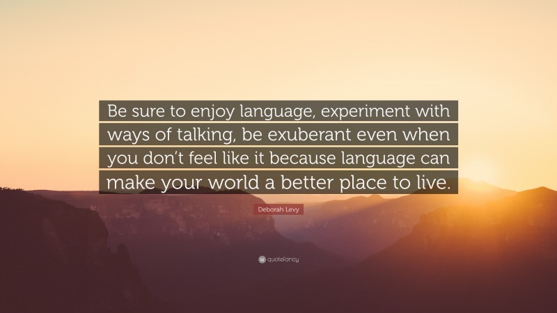 Deborah Levy Quote: “Be sure to enjoy language, experiment with ways of talking, be exuberant even when you don’t feel like it because language can make your world a better place to live.”