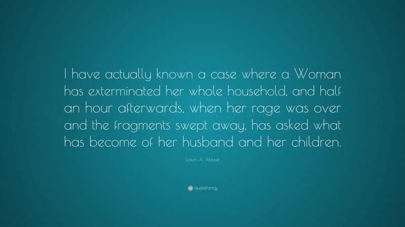 Edwin A. Abbott Quote: “I have actually known a case where a Woman has exterminated her whole household, and half an hour afterwards, when her rage was over and the fragments swept away, has asked what has become of her husband and her children.”