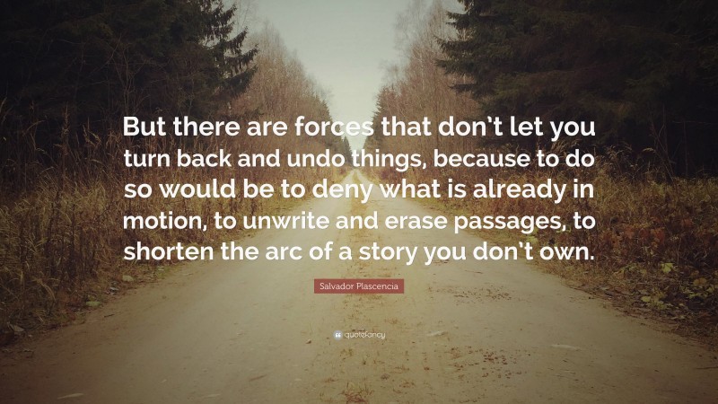 Salvador Plascencia Quote: “But there are forces that don’t let you turn back and undo things, because to do so would be to deny what is already in motion, to unwrite and erase passages, to shorten the arc of a story you don’t own.”