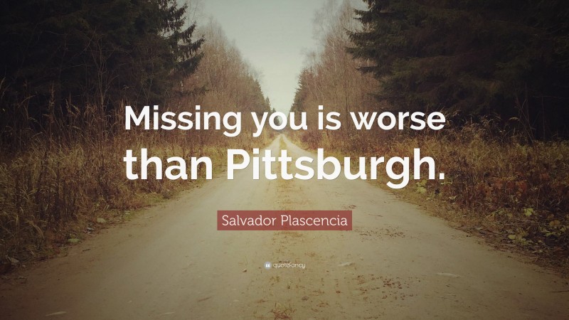 Salvador Plascencia Quote: “Missing you is worse than Pittsburgh.”