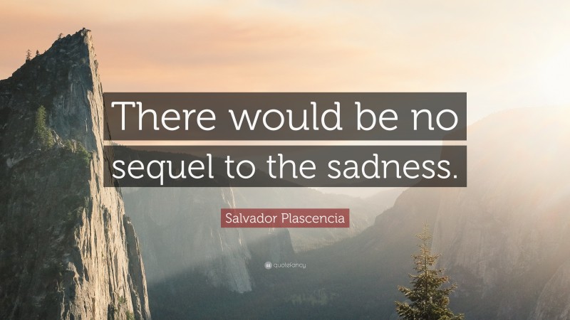 Salvador Plascencia Quote: “There would be no sequel to the sadness.”