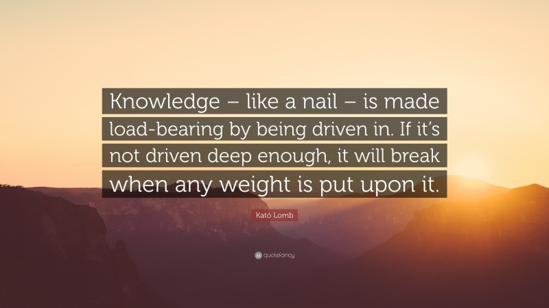 Kató Lomb Quote: “Knowledge – like a nail – is made load-bearing by being driven in. If it’s not driven deep enough, it will break when any weight is put upon it.”