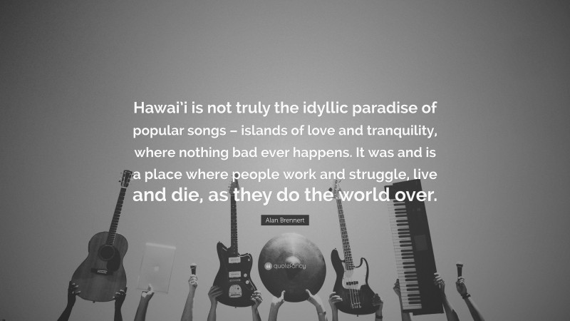 Alan Brennert Quote: “Hawai’i is not truly the idyllic paradise of popular songs – islands of love and tranquility, where nothing bad ever happens. It was and is a place where people work and struggle, live and die, as they do the world over.”
