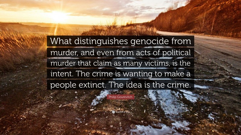 Philip Gourevitch Quote: “What distinguishes genocide from murder, and even from acts of political murder that claim as many victims, is the intent. The crime is wanting to make a people extinct. The idea is the crime.”