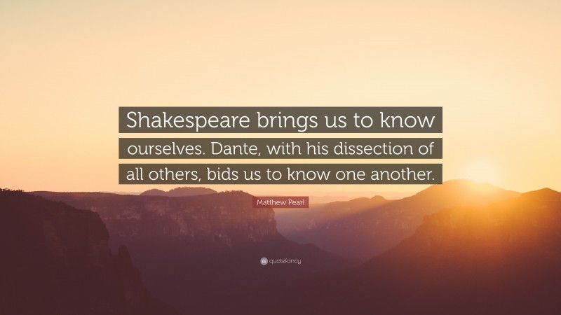 Matthew Pearl Quote: “Shakespeare brings us to know ourselves. Dante, with his dissection of all others, bids us to know one another.”