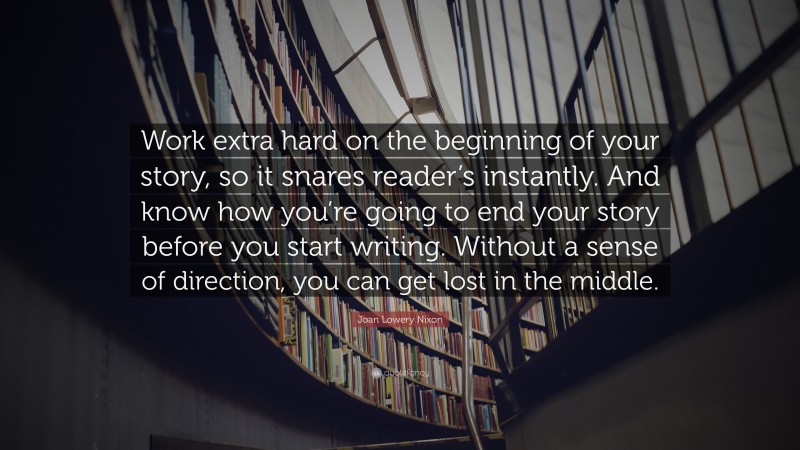 Joan Lowery Nixon Quote: “Work extra hard on the beginning of your story, so it snares reader’s instantly. And know how you’re going to end your story before you start writing. Without a sense of direction, you can get lost in the middle.”