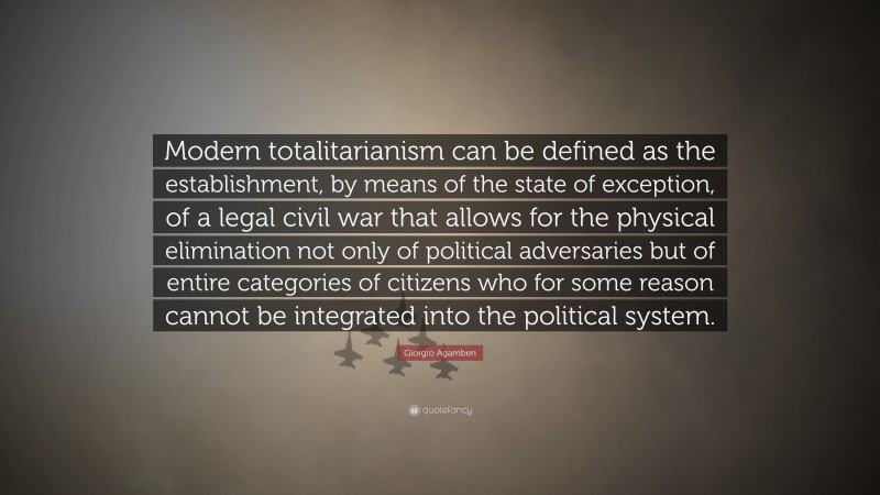Giorgio Agamben Quote: “Modern totalitarianism can be defined as the establishment, by means of the state of exception, of a legal civil war that allows for the physical elimination not only of political adversaries but of entire categories of citizens who for some reason cannot be integrated into the political system.”