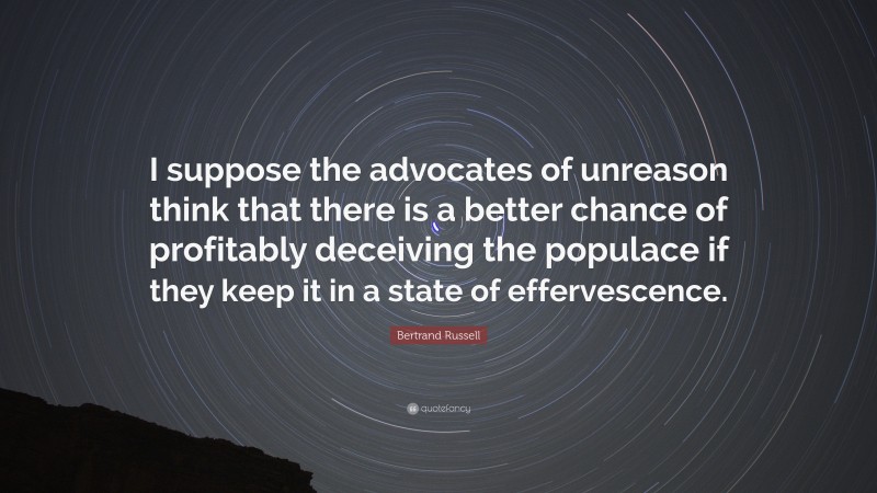 Bertrand Russell Quote: “I suppose the advocates of unreason think that there is a better chance of profitably deceiving the populace if they keep it in a state of effervescence.”