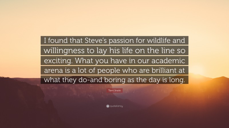Terri Irwin Quote: “I found that Steve’s passion for wildlife and willingness to lay his life on the line so exciting. What you have in our academic arena is a lot of people who are brilliant at what they do-and boring as the day is long.”