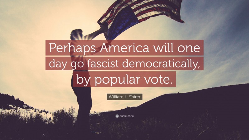 William L. Shirer Quote: “Perhaps America will one day go fascist democratically, by popular vote.”