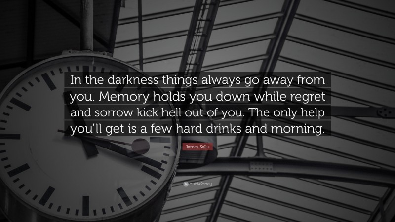 James Sallis Quote: “In the darkness things always go away from you. Memory holds you down while regret and sorrow kick hell out of you. The only help you’ll get is a few hard drinks and morning.”