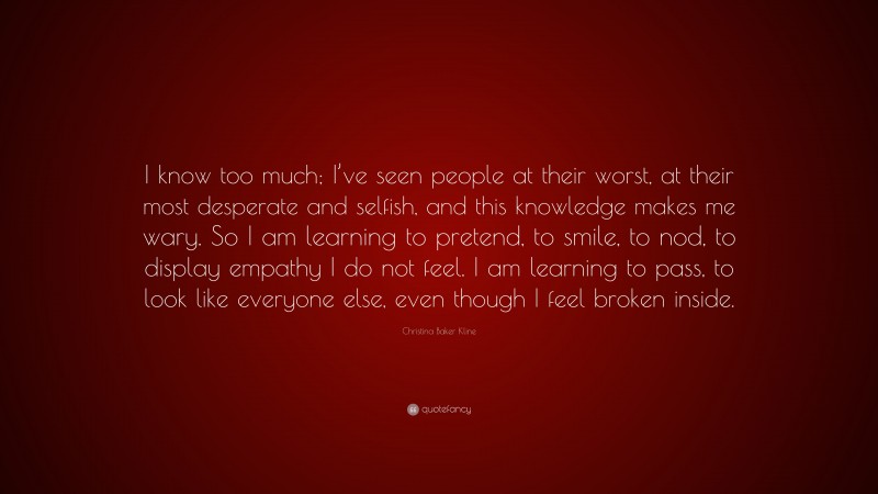 Christina Baker Kline Quote: “I know too much; I’ve seen people at their worst, at their most desperate and selfish, and this knowledge makes me wary. So I am learning to pretend, to smile, to nod, to display empathy I do not feel. I am learning to pass, to look like everyone else, even though I feel broken inside.”