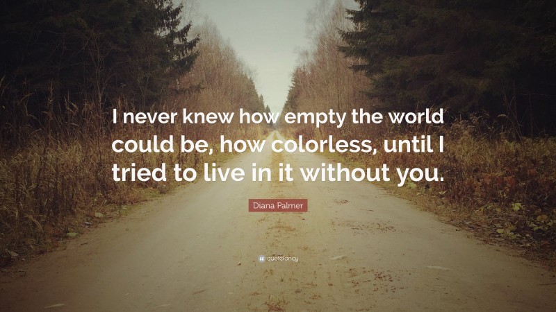 Diana Palmer Quote: “I never knew how empty the world could be, how colorless, until I tried to live in it without you.”