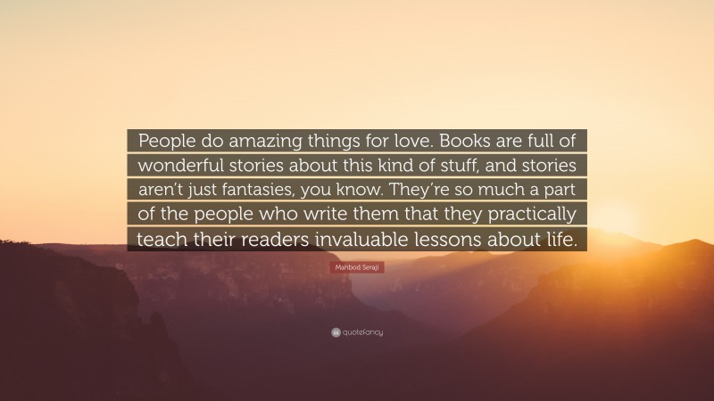 Mahbod Seraji Quote: “People do amazing things for love. Books are full of wonderful stories about this kind of stuff, and stories aren’t just fantasies, you know. They’re so much a part of the people who write them that they practically teach their readers invaluable lessons about life.”