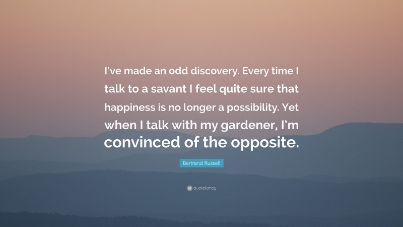 Bertrand Russell Quote: “I’ve made an odd discovery. Every time I talk to a savant I feel quite sure that happiness is no longer a possibility. Yet when I talk with my gardener, I’m convinced of the opposite.”
