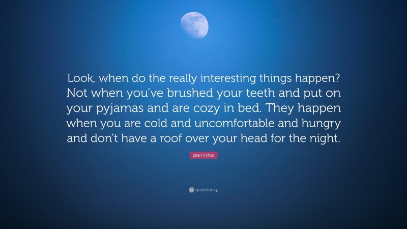 Ellen Potter Quote: “Look, when do the really interesting things happen? Not when you’ve brushed your teeth and put on your pyjamas and are cozy in bed. They happen when you are cold and uncomfortable and hungry and don’t have a roof over your head for the night.”