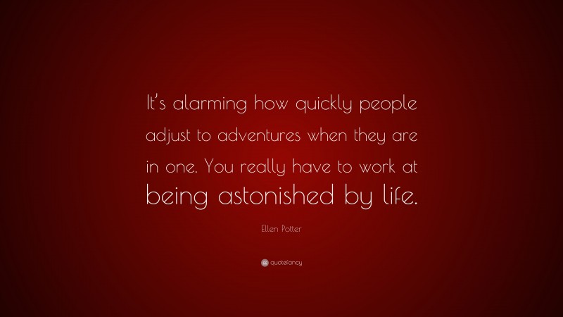 Ellen Potter Quote: “It’s alarming how quickly people adjust to adventures when they are in one. You really have to work at being astonished by life.”