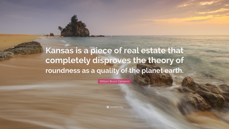 William Bruce Cameron Quote: “Kansas is a piece of real estate that completely disproves the theory of roundness as a quality of the planet earth.”