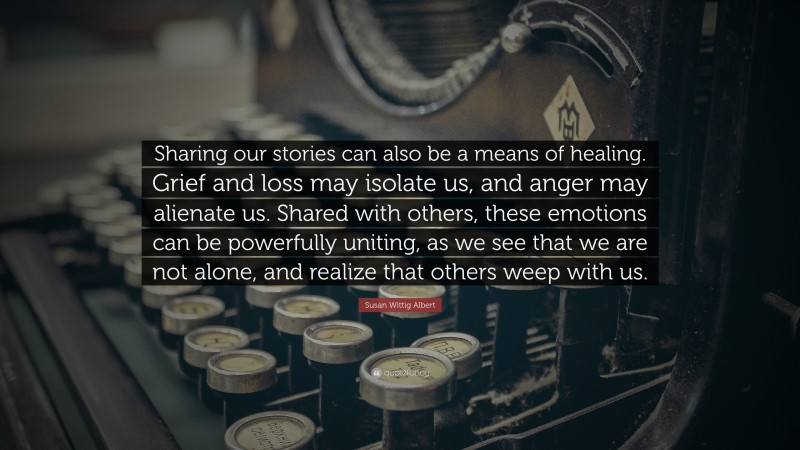 Susan Wittig Albert Quote: “Sharing our stories can also be a means of healing. Grief and loss may isolate us, and anger may alienate us. Shared with others, these emotions can be powerfully uniting, as we see that we are not alone, and realize that others weep with us.”