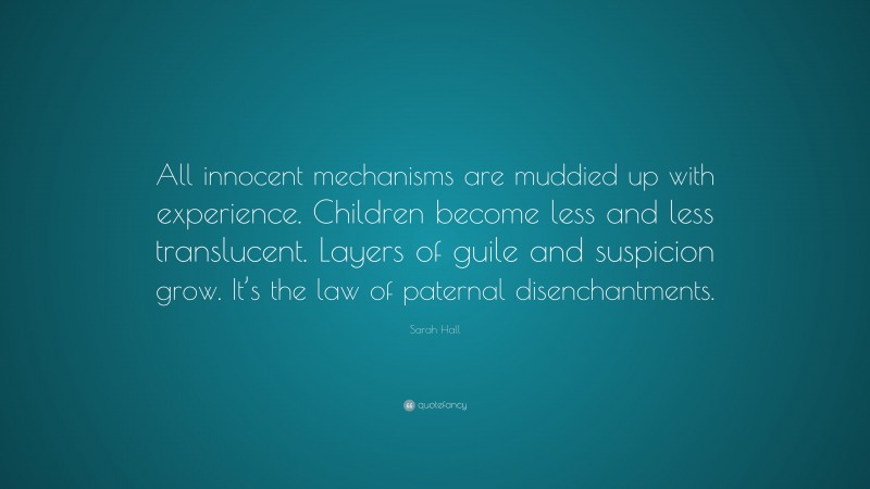 Sarah Hall Quote: “All innocent mechanisms are muddied up with experience. Children become less and less translucent. Layers of guile and suspicion grow. It’s the law of paternal disenchantments.”